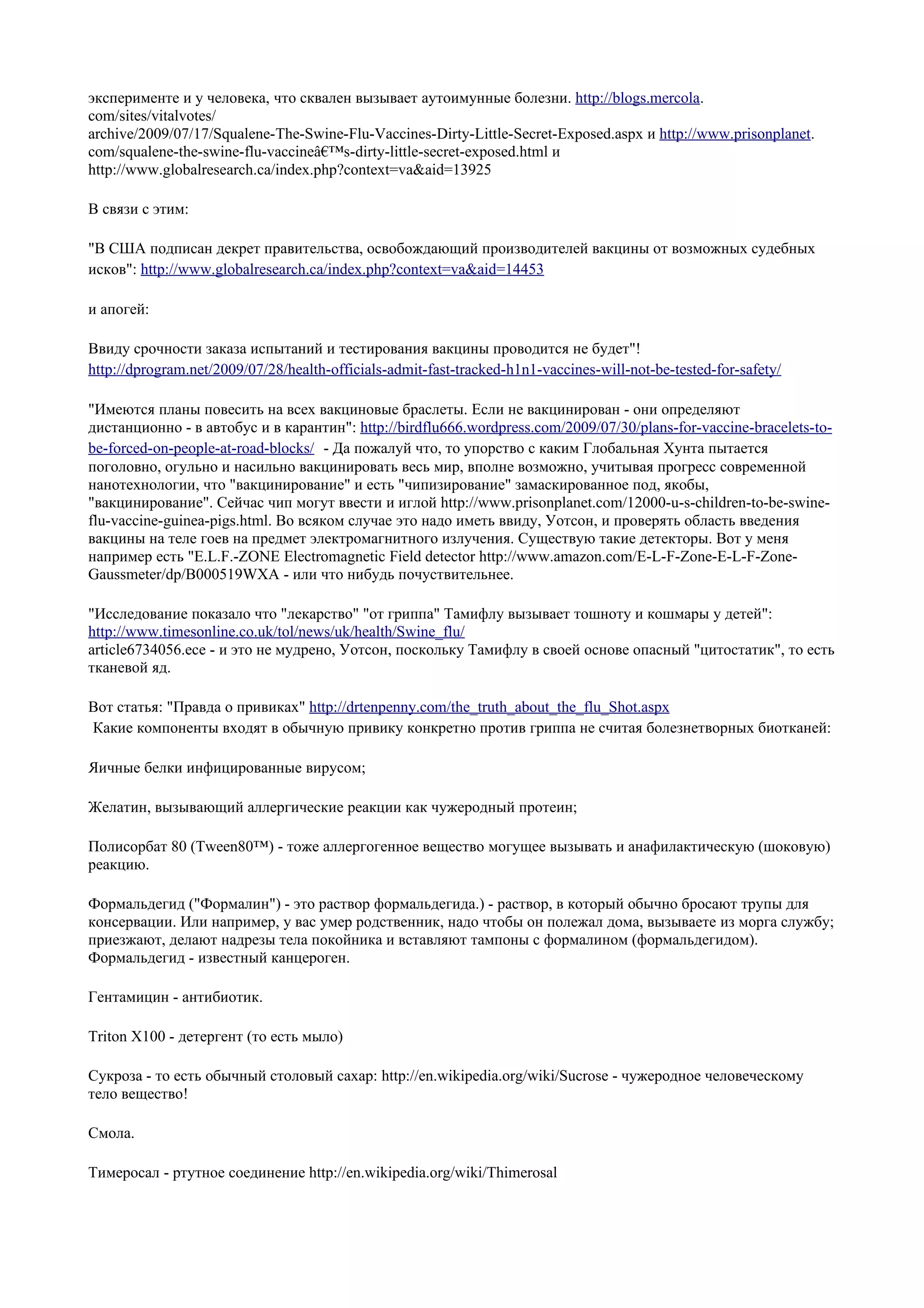 эксперименте и у человека, что сквален вызывает аутоимунные болезни. http://blogs.mercola.
com/sites/vitalvotes/
archive/2009/07/17/Squalene-The-Swine-Flu-Vaccines-Dirty-Little-Secret-Exposed.aspx и http://www.prisonplanet.
com/squalene-the-swine-flu-vaccineâ€™s-dirty-little-secret-exposed.html и
http://www.globalresearch.ca/index.php?context=va&aid=13925

В связи с этим:

"В США подписан декрет правительства, освобождающий производителей вакцины от возможных судебных
исков": http://www.globalresearch.ca/index.php?context=va&aid=14453

и апогей:

Ввиду срочности заказа испытаний и тестирования вакцины проводится не будет"!
http://dprogram.net/2009/07/28/health-officials-admit-fast-tracked-h1n1-vaccines-will-not-be-tested-for-safety/

"Имеются планы повесить на всех вакциновые браслеты. Если не вакцинирован - они определяют
дистанционно - в автобус и в карантин": http://birdflu666.wordpress.com/2009/07/30/plans-for-vaccine-bracelets-to-
be-forced-on-people-at-road-blocks/ - Да пожалуй что, то упорство с каким Глобальная Хунта пытается
поголовно, огульно и насильно вакцинировать весь мир, вполне возможно, учитывая прогресс современной
нанотехнологии, что "вакцинирование" и есть "чипизирование" замаскированное под, якобы,
"вакцинирование". Сейчас чип могут ввести и иглой http://www.prisonplanet.com/12000-u-s-children-to-be-swine-
flu-vaccine-guinea-pigs.html. Во всяком случае это надо иметь ввиду, Уотсон, и проверять область введения
вакцины на теле гоев на предмет электромагнитного излучения. Существую такие детекторы. Вот у меня
например есть "E.L.F.-ZONE Electromagnetic Field detector http://www.amazon.com/E-L-F-Zone-E-L-F-Zone-
Gaussmeter/dp/B000519WXA - или что нибудь почуствительнее.

"Исследование показало что "лекарство" "от гриппа" Тамифлу вызывает тошноту и кошмары у детей":
http://www.timesonline.co.uk/tol/news/uk/health/Swine_flu/
article6734056.ece - и это не мудрено, Уотсон, поскольку Тамифлу в своей основе опасный "цитостатик", то есть
тканевой яд.

Вот статья: "Правда о привиках" http://drtenpenny.com/the_truth_about_the_flu_Shot.aspx
Какие компоненты входят в обычную привику конкретно против гриппа не считая болезнетворных биотканей:

Яичные белки инфицированные вирусом;

Желатин, вызывающий аллергические реакции как чужеродный протеин;

Полисорбат 80 (Tween80™) - тоже аллергогенное вещество могущее вызывать и анафилактическую (шоковую)
реакцию.

Формальдегид ("Формалин") - это раствор формальдегида.) - раствор, в который обычно бросают трупы для
консервации. Или например, у вас умер родственник, надо чтобы он полежал дома, вызываете из морга службу;
приезжают, делают надрезы тела покойника и вставляют тампоны с формалином (формальдегидом).
Формальдегид - известный канцероген.

Гентамицин - антибиотик.

Triton X100 - детергент (то есть мыло)

Сукроза - то есть обычный столовый сахар: http://en.wikipedia.org/wiki/Sucrose - чужеродное человеческому
тело вещество!

Смола.

Тимеросал - ртутное соединение http://en.wikipedia.org/wiki/Thimerosal
 