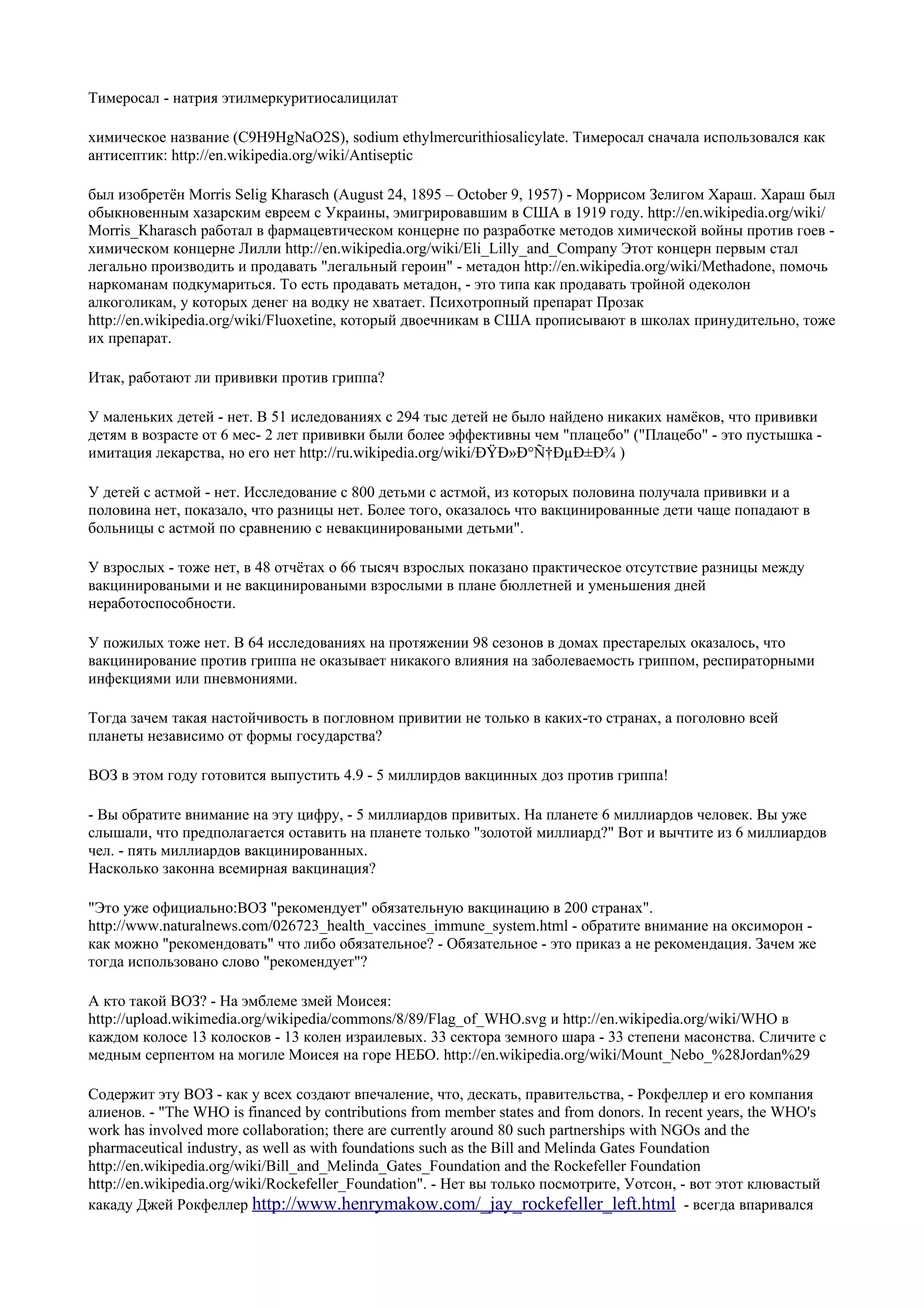 Тимеросал - натрия этилмеркуритиосалицилат

химическое название (C9H9HgNaO2S), sodium ethylmercurithiosalicylate. Тимеросал сначала использовался как
антисептик: http://en.wikipedia.org/wiki/Antiseptic

был изобретён Morris Selig Kharasch (August 24, 1895 – October 9, 1957) - Моррисом Зелигом Хараш. Хараш был
обыкновенным хазарским евреем с Украины, эмигрировавшим в США в 1919 году. http://en.wikipedia.org/wiki/
Morris_Kharasch работал в фармацевтическом концерне по разработке методов химической войны против гоев -
химическом концерне Лилли http://en.wikipedia.org/wiki/Eli_Lilly_and_Company Этот концерн первым стал
легально производить и продавать "легальный героин" - метадон http://en.wikipedia.org/wiki/Methadone, помочь
наркоманам подкумариться. То есть продавать метадон, - это типа как продавать тройной одеколон
алкоголикам, у которых денег на водку не хватает. Психотропный препарат Прозак
http://en.wikipedia.org/wiki/Fluoxetine, который двоечникам в США прописывают в школах принудительно, тоже
их препарат.

Итак, работают ли прививки против гриппа?

У маленьких детей - нет. В 51 иследованиях с 294 тыс детей не было найдено никаких намёков, что прививки
детям в возрасте от 6 мес- 2 лет прививки были более эффективны чем "плацебо" ("Плацебо" - это пустышка -
имитация лекарства, но его нет http://ru.wikipedia.org/wiki/ÐŸÐ»Ð°Ñ†ÐµÐ±Ð¾ )

У детей с астмой - нет. Исследование с 800 детьми с астмой, из которых половина получала прививки и а
половина нет, показало, что разницы нет. Более того, оказалось что вакцинированные дети чаще попадают в
больницы с астмой по сравнению с невакцинироваными детьми".

У взрослых - тоже нет, в 48 отчётах о 66 тысяч взрослых показано практическое отсутствие разницы между
вакцинироваными и не вакцинироваными взрослыми в плане бюллетней и уменьшения дней
неработоспособности.

У пожилых тоже нет. В 64 исследованиях на протяжении 98 сезонов в домах престарелых оказалось, что
вакцинирование против гриппа не оказывает никакого влияния на заболеваемость гриппом, респираторными
инфекциями или пневмониями.

Тогда зачем такая настойчивость в погловном привитии не только в каких-то странах, а поголовно всей
планеты независимо от формы государства?

ВОЗ в этом году готовится выпустить 4.9 - 5 миллирдов вакцинных доз против гриппа!

- Вы обратите внимание на эту цифру, - 5 миллиардов привитых. На планете 6 миллиардов человек. Вы уже
слышали, что предполагается оставить на планете только "золотой миллиард?" Вот и вычтите из 6 миллиардов
чел. - пять миллиардов вакцинированных.
Насколько законна всемирная вакцинация?

"Это уже официально:ВОЗ "рекомендует" обязательную вакцинацию в 200 странах".
http://www.naturalnews.com/026723_health_vaccines_immune_system.html - обратите внимание на оксиморон -
как можно "рекомендовать" что либо обязательное? - Обязательное - это приказ а не рекомендация. Зачем же
тогда использовано слово "рекомендует"?

А кто такой ВОЗ? - На эмблеме змей Моисея:
http://upload.wikimedia.org/wikipedia/commons/8/89/Flag_of_WHO.svg и http://en.wikipedia.org/wiki/WHO в
каждом колосе 13 колосков - 13 колен израилевых. 33 сектора земного шара - 33 степени масонства. Сличите с
медным серпентом на могиле Моисея на горе НЕБО. http://en.wikipedia.org/wiki/Mount_Nebo_%28Jordan%29

Содержит эту ВОЗ - как у всех создают впечаление, что, дескать, правительства, - Рокфеллер и его компания
алиенов. - "The WHO is financed by contributions from member states and from donors. In recent years, the WHO's
work has involved more collaboration; there are currently around 80 such partnerships with NGOs and the
pharmaceutical industry, as well as with foundations such as the Bill and Melinda Gates Foundation
http://en.wikipedia.org/wiki/Bill_and_Melinda_Gates_Foundation and the Rockefeller Foundation
http://en.wikipedia.org/wiki/Rockefeller_Foundation". - Нет вы только посмотрите, Уотсон, - вот этот клювастый
какаду Джей Рокфеллер http://www.henrymakow.com/_jay_rockefeller_left.html - всегда впаривался
 
