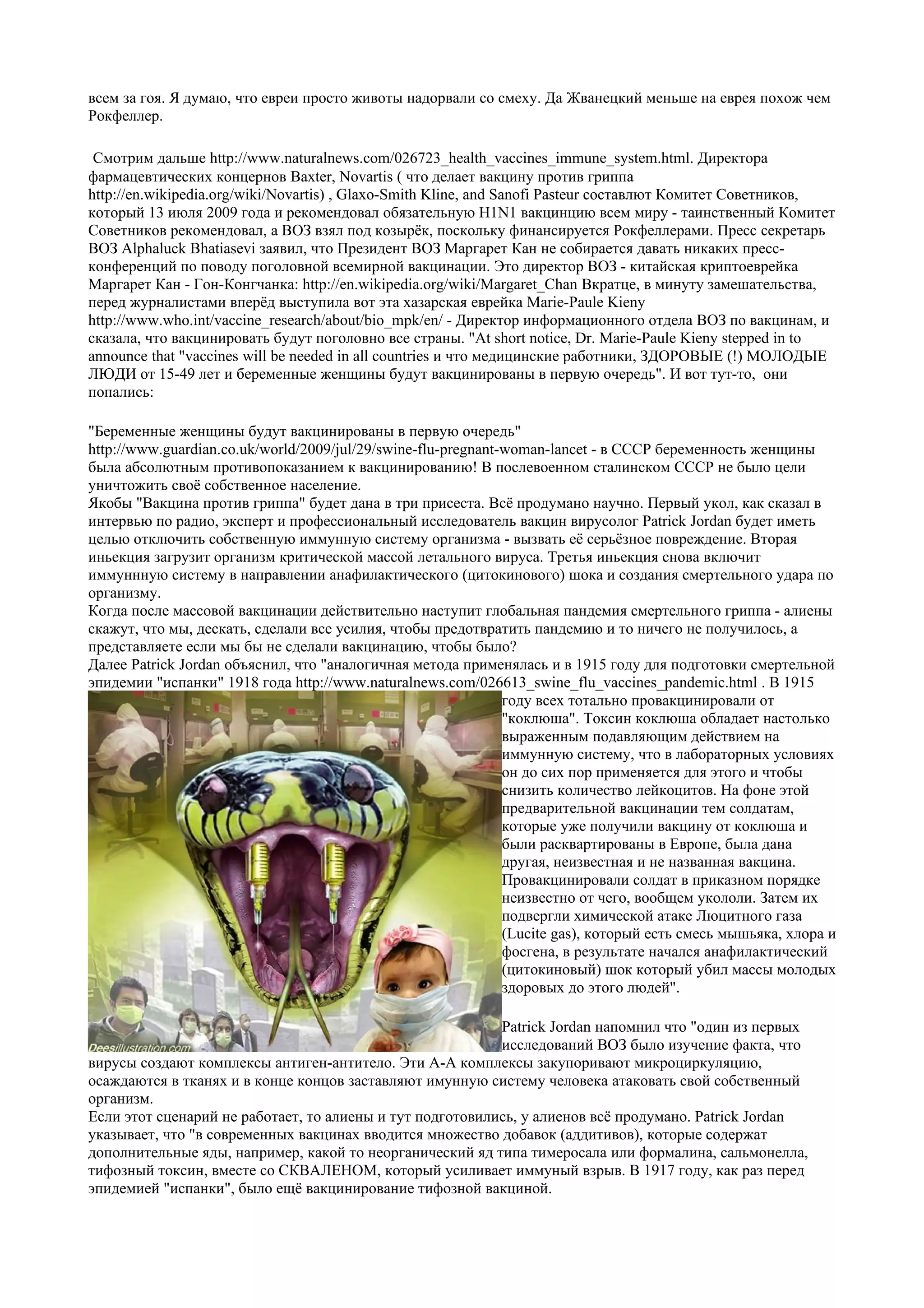 всем за гоя. Я думаю, что евреи просто животы надорвали со смеху. Да Жванецкий меньше на еврея похож чем
Рокфеллер.

 Смотрим дальше http://www.naturalnews.com/026723_health_vaccines_immune_system.html. Директора
фармацевтических концернов Baxter, Novartis ( что делает вакцину против гриппа
http://en.wikipedia.org/wiki/Novartis) , Glaxo-Smith Kline, and Sanofi Pasteur составлют Комитет Советников,
который 13 июля 2009 года и рекомендовал обязательную H1N1 вакцинцию всем миру - таинственный Комитет
Советников рекомендовал, а ВОЗ взял под козырёк, поскольку финансируется Рокфеллерами. Пресс секретарь
ВОЗ Alphaluck Bhatiasevi заявил, что Президент ВОЗ Маргарет Кан не собирается давать никаких пресс-
конференций по поводу поголовной всемирной вакцинации. Это директор ВОЗ - китайская криптоеврейка
Маргарет Кан - Гон-Конгчанка: http://en.wikipedia.org/wiki/Margaret_Chan Вкратце, в минуту замешательства,
перед журналистами вперёд выступила вот эта хазарская еврейка Marie-Paule Kieny
http://www.who.int/vaccine_research/about/bio_mpk/en/ - Директор информационного отдела ВОЗ по вакцинам, и
сказала, что вакцинировать будут поголовно все страны. "At short notice, Dr. Marie-Paule Kieny stepped in to
announce that "vaccines will be needed in all countries и что медицинские работники, ЗДОРОВЫЕ (!) МОЛОДЫЕ
ЛЮДИ от 15-49 лет и беременные женщины будут вакцинированы в первую очередь". И вот тут-то, они
попались:

"Беременные женщины будут вакцинированы в первую очередь"
http://www.guardian.co.uk/world/2009/jul/29/swine-flu-pregnant-woman-lancet - в СССР беременность женщины
была абсолютным противопоказанием к вакцинированию! В послевоенном сталинском СССР не было цели
уничтожить своё собственное население.
Якобы "Вакцина против гриппа" будет дана в три присеста. Всё продумано научно. Первый укол, как сказал в
интервью по радио, эксперт и профессиональный исследователь вакцин вирусолог Patrick Jordan будет иметь
целью отключить собственную иммунную систему организма - вызвать её серьёзное повреждение. Вторая
иньекция загрузит организм критической массой летального вируса. Третья иньекция снова включит
иммуннную систему в направлении анафилактического (цитокинового) шока и создания смертельного удара по
организму.
Когда после массовой вакцинации действительно наступит глобальная пандемия смертельного гриппа - алиены
скажут, что мы, дескать, сделали все усилия, чтобы предотвратить пандемию и то ничего не получилось, а
представляете если мы бы не сделали вакцинацию, чтобы было?
Далее Patrick Jordan объяснил, что "аналогичная метода применялась и в 1915 году для подготовки смертельной
эпидемии "испанки" 1918 года http://www.naturalnews.com/026613_swine_flu_vaccines_pandemic.html . В 1915
                                                               году всех тотально провакцинировали от
                                                               "коклюша". Токсин коклюша обладает настолько
                                                               выраженным подавляющим действием на
                                                               иммунную систему, что в лабораторных условиях
                                                               он до сих пор применяется для этого и чтобы
                                                               снизить количество лейкоцитов. На фоне этой
                                                               предварительной вакцинации тем солдатам,
                                                               которые уже получили вакцину от коклюша и
                                                               были расквартированы в Европе, была дана
                                                               другая, неизвестная и не названная вакцина.
                                                               Провакцинировали солдат в приказном порядке
                                                               неизвестно от чего, вообщем укололи. Затем их
                                                               подвергли химической атаке Люцитного газа
                                                               (Lucite gas), который есть смесь мышьяка, хлора и
                                                               фосгена, в результате начался анафилактический
                                                               (цитокиновый) шок который убил массы молодых
                                                               здоровых до этого людей".

                                                           Patrick Jordan напомнил что "один из первых
                                                           исследований ВОЗ было изучение факта, что
вирусы создают комплексы антиген-антитело. Эти А-А комплексы закупоривают микроциркуляцию,
осаждаются в тканях и в конце концов заставляют имунную систему человека атаковать свой собственный
организм.
Если этот сценарий не работает, то алиены и тут подготовились, у алиенов всё продумано. Patrick Jordan
указывает, что "в современных вакцинах вводится множество добавок (аддитивов), которые содержат
дополнительные яды, например, какой то неорганический яд типа тимеросала или формалина, сальмонелла,
тифозный токсин, вместе со СКВАЛЕНОМ, который усиливает иммуный взрыв. В 1917 году, как раз перед
эпидемией "испанки", было ещё вакцинирование тифозной вакциной.
 