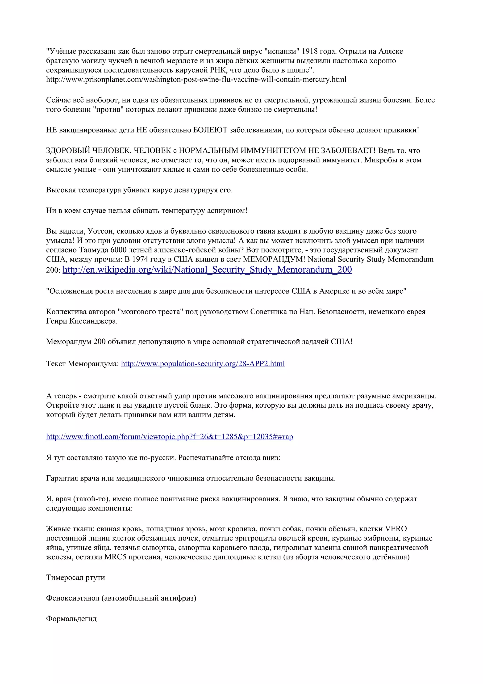 "Учёные рассказали как был заново отрыт смертельный вирус "испанки" 1918 года. Отрыли на Аляске
братскую могилу чукчей в вечной мерзлоте и из жира лёгких женщины выделили настолько хорошо
сохранившуюся последовательность вирусной РНК, что дело было в шляпе".
http://www.prisonplanet.com/washington-post-swine-flu-vaccine-will-contain-mercury.html

Сейчас всё наоборот, ни одна из обязательных прививок не от смертельной, угрожающей жизни болезни. Более
того болезни "против" которых делают прививки даже близко не смертельны!

НЕ вакцинированые дети НЕ обязательно БОЛЕЮТ заболеваниями, по которым обычно делают прививки!

ЗДОРОВЫЙ ЧЕЛОВЕК, ЧЕЛОВЕК с НОРМАЛЬНЫМ ИММУНИТЕТОМ НЕ ЗАБОЛЕВАЕТ! Ведь то, что
заболел вам близкий человек, не отметает то, что он, может иметь подорваный иммунитет. Микробы в этом
смысле умные - они уничтожают хилые и сами по себе болезненные особи.

Высокая температура убивает вирус денатурируя его.

Ни в коем случае нельзя сбивать температуру аспирином!

Вы видели, Уотсон, сколько ядов и буквально скваленового гавна входит в любую вакцину даже без злого
умысла! И это при условии отстутствии злого умысла! А как вы может исключить злой умысел при наличии
согласно Талмуда 6000 летней алиенско-гойской войны? Вот посмотрите, - это государственный документ
США, между прочим: В 1974 году в США вышел в свет МЕМОРАНДУМ! National Security Study Memorandum
200: http://en.wikipedia.org/wiki/National_Security_Study_Memorandum_200

"Осложнения роста населения в мире для для безопасности интересов США в Америке и во всём мире"

Коллектива авторов "мозгового треста" под руководством Советника по Нац. Безопасности, немецкого еврея
Генри Киссинджера.

Меморандум 200 объявил депопуляцию в мире основной стратегической задачей США!

Текст Меморандума: http://www.population-security.org/28-APP2.html


А теперь - смотрите какой ответный удар против массового вакцинирования предлагают разумные американцы.
Откройте этот линк и вы увидите пустой бланк. Это форма, которую вы должны дать на подпись своему врачу,
который будет делать прививки вам или вашим детям.

http://www.fmotl.com/forum/viewtopic.php?f=26&t=1285&p=12035#wrap

Я тут составляю такую же по-русски. Распечатывайте отсюда вниз:

Гарантия врача или медицинского чиновника относительно безопасности вакцины.

Я, врач (такой-то), имею полное понимание риска вакцинирования. Я знаю, что вакцины обычно содержат
следующие компоненты:

Живые ткани: свиная кровь, лошадиная кровь, мозг кролика, почки собак, почки обезьян, клетки VERO
постоянной линии клеток обезьяньих почек, отмытые эритроциты овечьей крови, куриные эмбрионы, куриные
яйца, утиные яйца, телячья сывортка, сывортка коровьего плода, гидролизат казеина свиной панкреатической
железы, остатки MRC5 протеина, человеческие диплоидные клетки (из аборта человеческого детёныша)

Тимеросал ртути

Феноксиэтанол (автомобильный антифриз)

Формальдегид
 