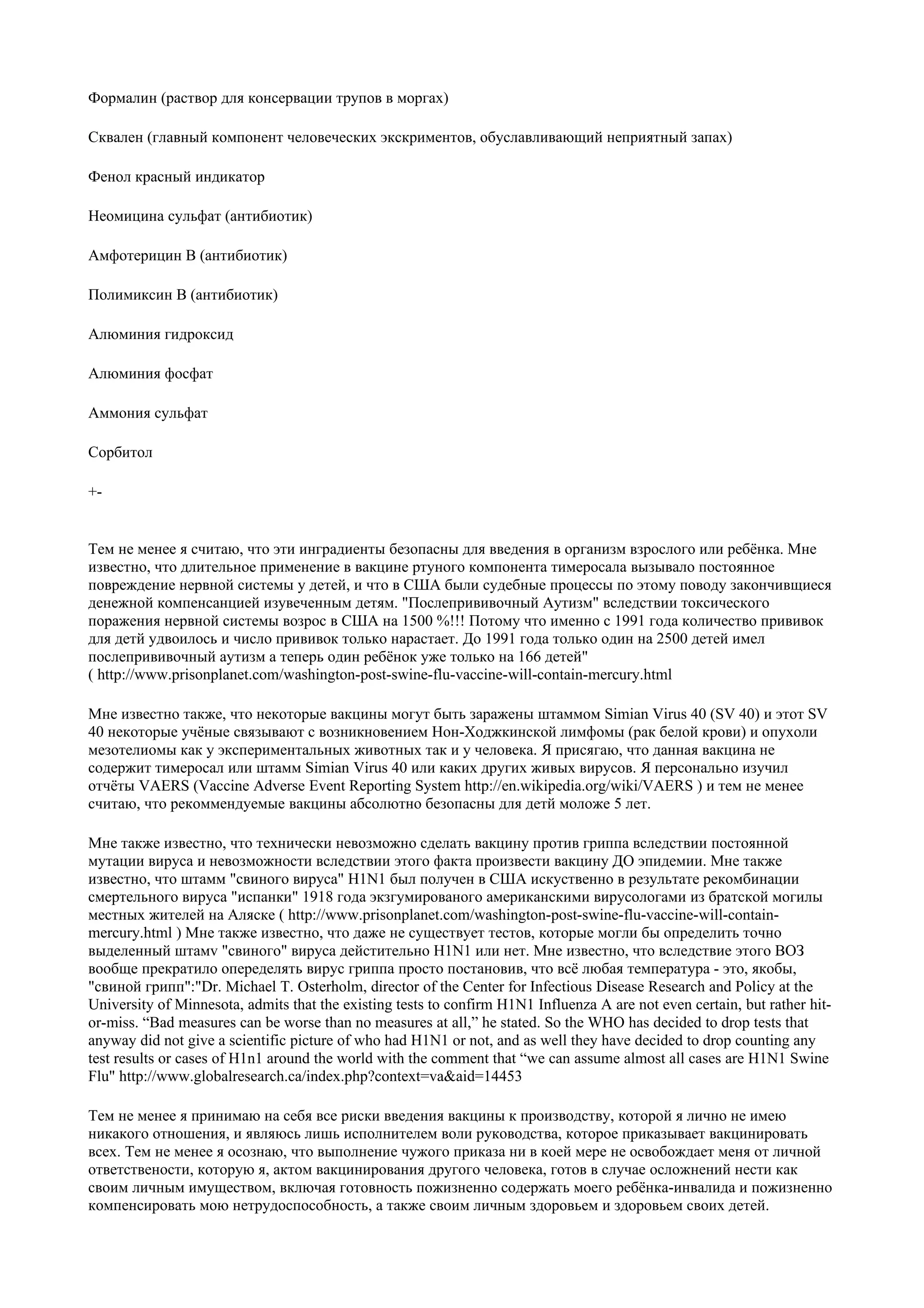 Формалин (раствор для консервации трупов в моргах)

Сквален (главный компонент человеческих экскриментов, обуславливающий неприятный запах)

Фенол красный индикатор

Неомицина сульфат (антибиотик)

Амфотерицин В (антибиотик)

Полимиксин В (антибиотик)

Алюминия гидроксид

Алюминия фосфат

Аммония сульфат

Сорбитол

+-


Тем не менее я считаю, что эти инградиенты безопасны для введения в организм взрослого или ребёнка. Мне
известно, что длительное применение в вакцине ртуного компонента тимеросала вызывало постоянное
повреждение нервной системы у детей, и что в США были судебные процессы по этому поводу закончивщиеся
денежной компенсанцией изувеченным детям. "Послепрививочный Аутизм" вследствии токсического
поражения нервной системы возрос в США на 1500 %!!! Потому что именно с 1991 года количество прививок
для детй удвоилось и число прививок только нарастает. До 1991 года только один на 2500 детей имел
послепрививочный аутизм а теперь один ребёнок уже только на 166 детей"
( http://www.prisonplanet.com/washington-post-swine-flu-vaccine-will-contain-mercury.html

Мне известно также, что некоторые вакцины могут быть заражены штаммом Simian Virus 40 (SV 40) и этот SV
40 некоторые учёные связывают с возникновением Нон-Ходжкинской лимфомы (рак белой крови) и опухоли
мезотелиомы как у экспериментальных животных так и у человека. Я присягаю, что данная вакцина не
содержит тимеросал или штамм Simian Virus 40 или каких других живых вирусов. Я персонально изучил
отчёты VAERS (Vaccine Adverse Event Reporting System http://en.wikipedia.org/wiki/VAERS ) и тем не менее
считаю, что рекоммендуемые вакцины абсолютно безопасны для детй моложе 5 лет.

Мне также известно, что технически невозможно сделать вакцину против гриппа вследствии постоянной
мутации вируса и невозможности вследствии этого факта произвести вакцину ДО эпидемии. Мне также
известно, что штамм "свиного вируса" H1N1 был получен в США искуственно в результате рекомбинации
смертельного вируса "испанки" 1918 года экзгумированого американскими вирусологами из братской могилы
местных жителей на Аляске ( http://www.prisonplanet.com/washington-post-swine-flu-vaccine-will-contain-
mercury.html ) Мне также известно, что даже не существует тестов, которые могли бы определить точно
выделенный штамv "свиного" вируса дейстительно H1N1 или нет. Мне известно, что вследствие этого ВОЗ
вообще прекратило опеределять вирус гриппа просто постановив, что всё любая температура - это, якобы,
"свиной грипп":"Dr. Michael T. Osterholm, director of the Center for Infectious Disease Research and Policy at the
University of Minnesota, admits that the existing tests to confirm H1N1 Influenza A are not even certain, but rather hit-
or-miss. “Bad measures can be worse than no measures at all,” he stated. So the WHO has decided to drop tests that
anyway did not give a scientific picture of who had H1N1 or not, and as well they have decided to drop counting any
test results or cases of H1n1 around the world with the comment that “we can assume almost all cases are H1N1 Swine
Flu" http://www.globalresearch.ca/index.php?context=va&aid=14453

Тем не менее я принимаю на себя все риски введения вакцины к производству, которой я лично не имею
никакого отношения, и являюсь лишь исполнителем воли руководства, которое приказывает вакцинировать
всех. Тем не менее я осознаю, что выполнение чужого приказа ни в коей мере не освобождает меня от личной
ответствености, которую я, актом вакцинирования другого человека, готов в случае осложнений нести как
своим личным имуществом, включая готовность пожизненно содержать моего ребёнка-инвалида и пожизненно
компенсировать мою нетрудоспособность, а также своим личным здоровьем и здоровьем своих детей.
 