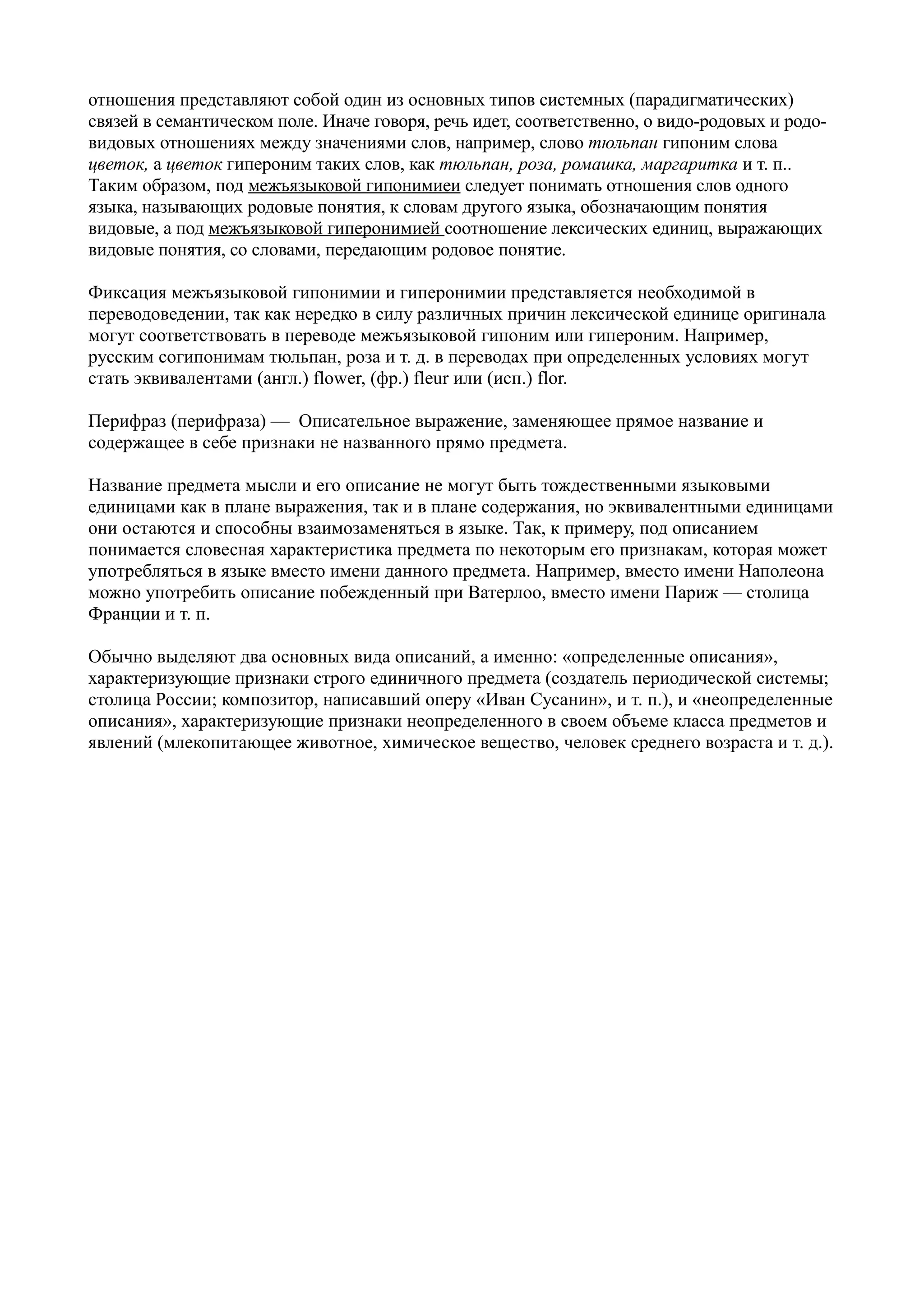 отношения представляют собой один из основных типов системных (парадигматических)
связей в семантическом поле. Иначе говоря, речь идет, соответственно, о видо-родовых и родовидовых отношениях между значениями слов, например, слово тюльпан гипоним слова
цветок, а цветок гипероним таких слов, как тюльпан, роза, ромашка, маргаритка и т. п..
Таким образом, под межъязыковой гипонимиеи следует понимать отношения слов одного
языка, называющих родовые понятия, к словам другого языка, обозначающим понятия
видовые, а под межъязыковой гиперонимией соотношение лексических единиц, выражающих
видовые понятия, со словами, передающим родовое понятие.
Фиксация межъязыковой гипонимии и гиперонимии представляется необходимой в
переводоведении, так как нередко в силу различных причин лексической единице оригинала
могут соответствовать в переводе межъязыковой гипоним или гипероним. Например,
русским согипонимам тюльпан, роза и т. д. в переводах при определенных условиях могут
стать эквивалентами (англ.) flower, (фр.) fleur или (исп.) flor.
Перифраз (перифраза) — Описательное выражение, заменяющее прямое название и
содержащее в себе признаки не названного прямо предмета.
Название предмета мысли и его описание не могут быть тождественными языковыми
единицами как в плане выражения, так и в плане содержания, но эквивалентными единицами
они остаются и способны взаимозаменяться в языке. Так, к примеру, под описанием
понимается словесная характеристика предмета по некоторым его признакам, которая может
употребляться в языке вместо имени данного предмета. Например, вместо имени Наполеона
можно употребить описание побежденный при Ватерлоо, вместо имени Париж — столица
Франции и т. п.
Обычно выделяют два основных вида описаний, а именно: «определенные описания»,
характеризующие признаки строго единичного предмета (создатель периодической системы;
столица России; композитор, написавший оперу «Иван Сусанин», и т. п.), и «неопределенные
описания», характеризующие признаки неопределенного в своем объеме класса предметов и
явлений (млекопитающее животное, химическое вещество, человек среднего возраста и т. д.).

 