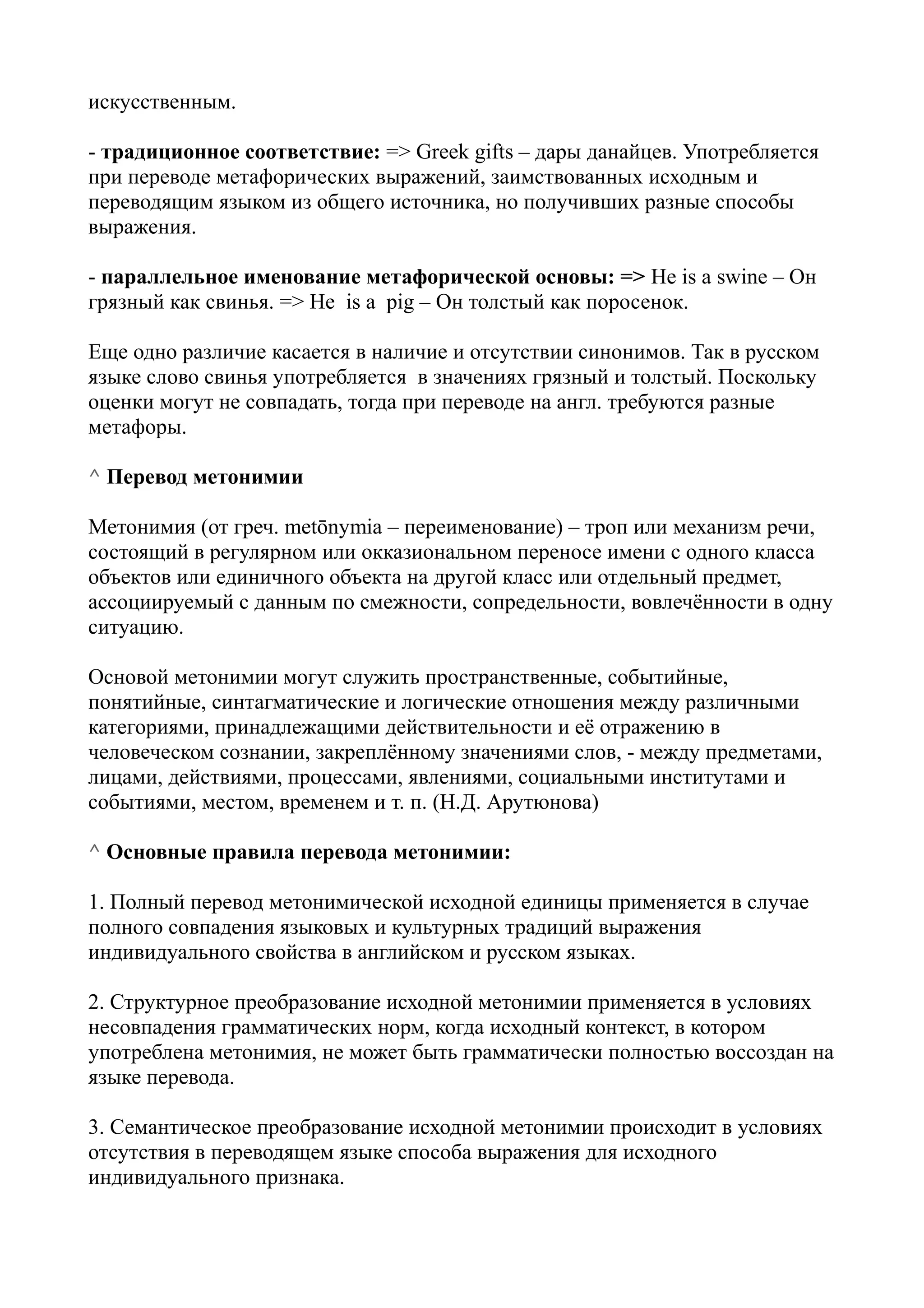 искусственным.
- традиционное соответствие: => Greek gifts – дары данайцев. Употребляется
при переводе метафорических выражений, заимствованных исходным и
переводящим языком из общего источника, но получивших разные способы
выражения.
- параллельное именование метафорической основы: => He is a swine – Он
грязный как свинья. => He is a pig – Он толстый как поросенок.
Еще одно различие касается в наличие и отсутствии синонимов. Так в русском
языке слово свинья употребляется в значениях грязный и толстый. Поскольку
оценки могут не совпадать, тогда при переводе на англ. требуются разные
метафоры.
^ Перевод метонимии
Метонимия (от греч. metōnymia – переименование) – троп или механизм речи,
состоящий в регулярном или окказиональном переносе имени с одного класса
объектов или единичного объекта на другой класс или отдельный предмет,
ассоциируемый с данным по смежности, сопредельности, вовлечённости в одну
ситуацию.
Основой метонимии могут служить пространственные, событийные,
понятийные, синтагматические и логические отношения между различными
категориями, принадлежащими действительности и её отражению в
человеческом сознании, закреплённому значениями слов, - между предметами,
лицами, действиями, процессами, явлениями, социальными институтами и
событиями, местом, временем и т. п. (Н.Д. Арутюнова)
^ Основные правила перевода метонимии:
1. Полный перевод метонимической исходной единицы применяется в случае
полного совпадения языковых и культурных традиций выражения
индивидуального свойства в английском и русском языках.
2. Структурное преобразование исходной метонимии применяется в условиях
несовпадения грамматических норм, когда исходный контекст, в котором
употреблена метонимия, не может быть грамматически полностью воссоздан на
языке перевода.
3. Семантическое преобразование исходной метонимии происходит в условиях
отсутствия в переводящем языке способа выражения для исходного
индивидуального признака.

 