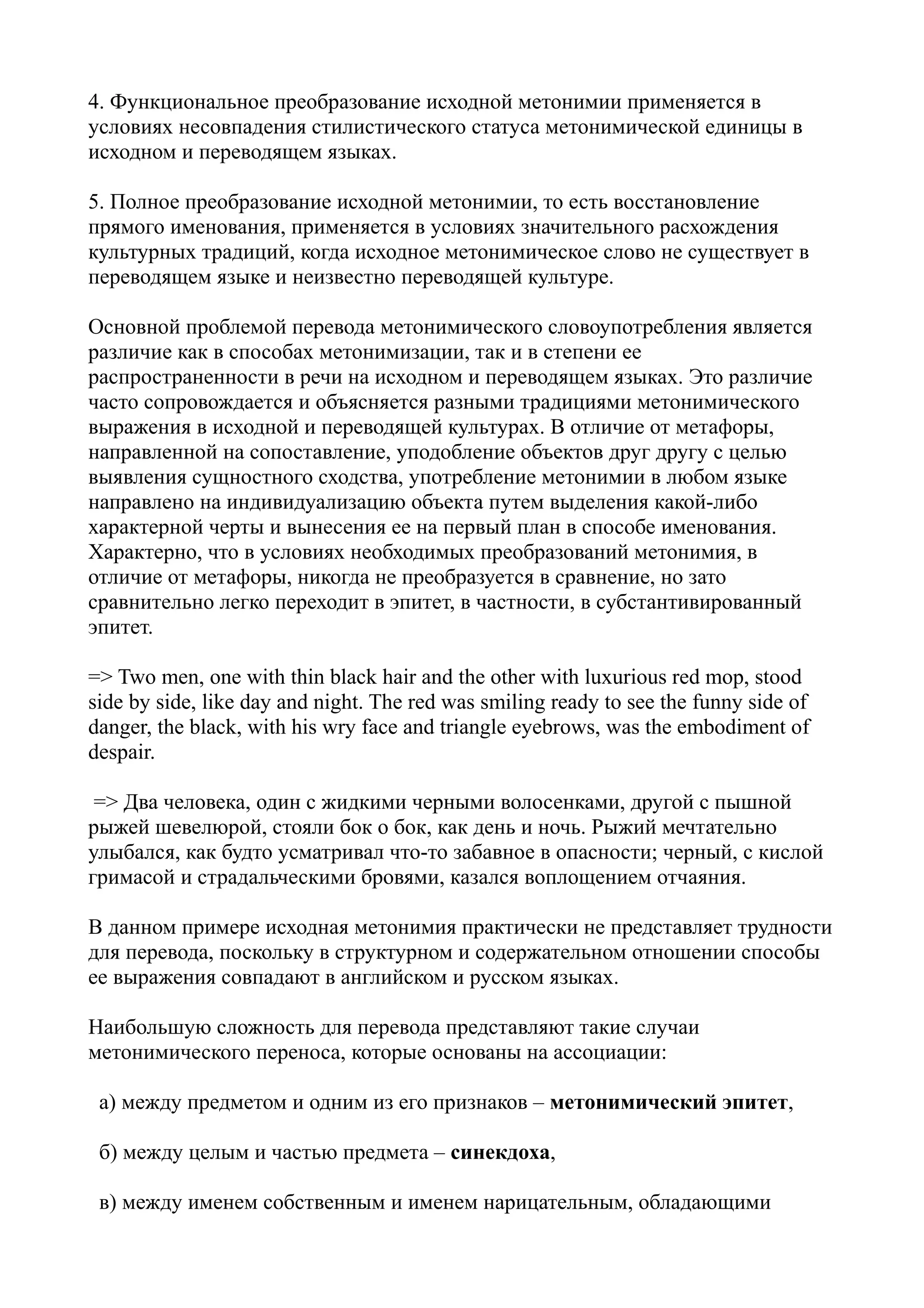 4. Функциональное преобразование исходной метонимии применяется в
условиях несовпадения стилистического статуса метонимической единицы в
исходном и переводящем языках.
5. Полное преобразование исходной метонимии, то есть восстановление
прямого именования, применяется в условиях значительного расхождения
культурных традиций, когда исходное метонимическое слово не существует в
переводящем языке и неизвестно переводящей культуре.
Основной проблемой перевода метонимического словоупотребления является
различие как в способах метонимизации, так и в степени ее
распространенности в речи на исходном и переводящем языках. Это различие
часто сопровождается и объясняется разными традициями метонимического
выражения в исходной и переводящей культурах. В отличие от метафоры,
направленной на сопоставление, уподобление объектов друг другу с целью
выявления сущностного сходства, употребление метонимии в любом языке
направлено на индивидуализацию объекта путем выделения какой-либо
характерной черты и вынесения ее на первый план в способе именования.
Характерно, что в условиях необходимых преобразований метонимия, в
отличие от метафоры, никогда не преобразуется в сравнение, но зато
сравнительно легко переходит в эпитет, в частности, в субстантивированный
эпитет.
=> Two men, one with thin black hair and the other with luxurious red mop, stood
side by side, like day and night. The red was smiling ready to see the funny side of
danger, the black, with his wry face and triangle eyebrows, was the embodiment of
despair.
=> Два человека, один с жидкими черными волосенками, другой с пышной
рыжей шевелюрой, стояли бок о бок, как день и ночь. Рыжий мечтательно
улыбался, как будто усматривал что-то забавное в опасности; черный, с кислой
гримасой и страдальческими бровями, казался воплощением отчаяния.
В данном примере исходная метонимия практически не представляет трудности
для перевода, поскольку в структурном и содержательном отношении способы
ее выражения совпадают в английском и русском языках.
Наибольшую сложность для перевода представляют такие случаи
метонимического переноса, которые основаны на ассоциации:
а) между предметом и одним из его признаков – метонимический эпитет,
б) между целым и частью предмета – синекдоха,
в) между именем собственным и именем нарицательным, обладающими

 