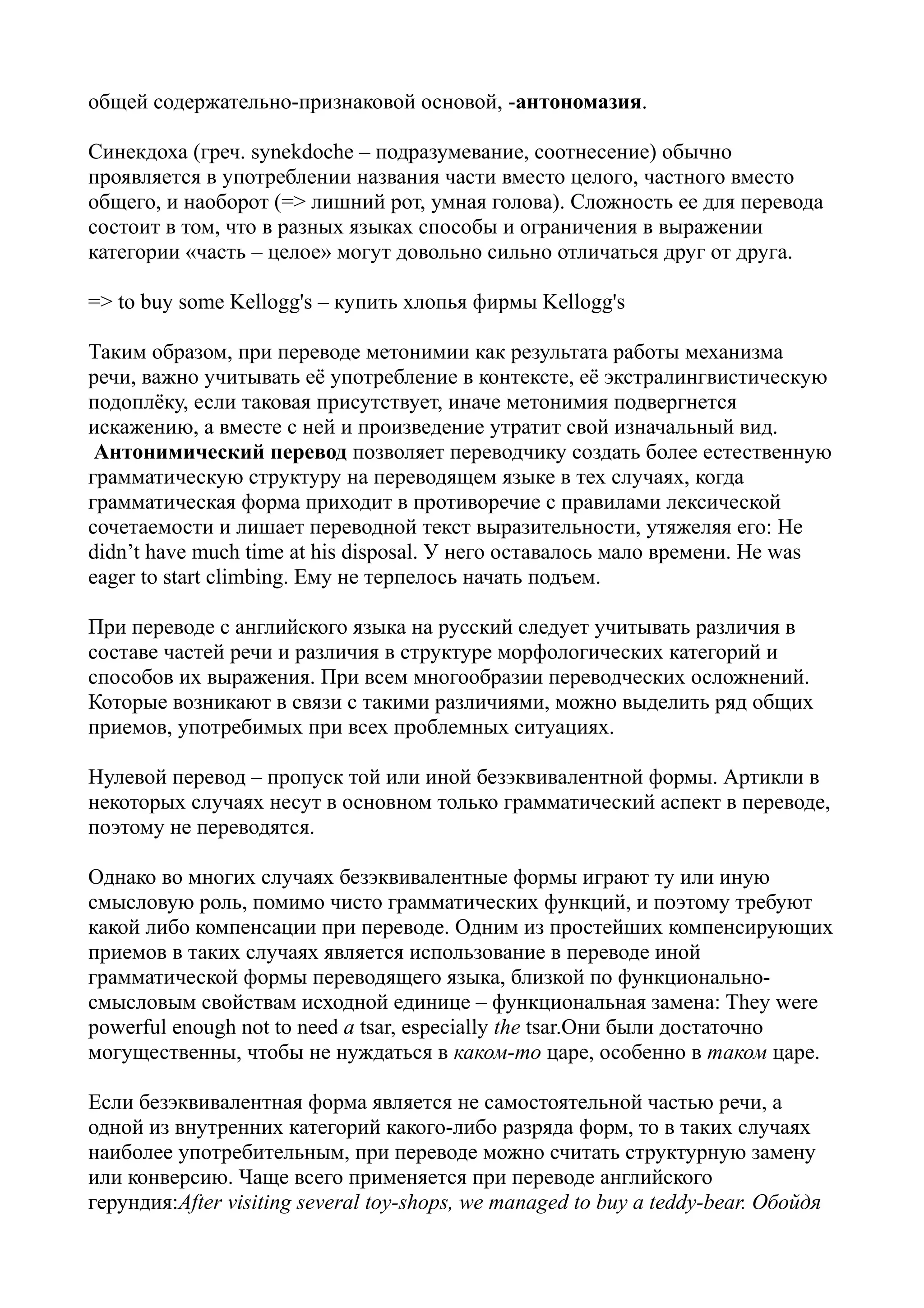 общей содержательно-признаковой основой, -антономазия.
Синекдоха (греч. synekdoche – подразумевание, соотнесение) обычно
проявляется в употреблении названия части вместо целого, частного вместо
общего, и наоборот (=> лишний рот, умная голова). Сложность ее для перевода
состоит в том, что в разных языках способы и ограничения в выражении
категории «часть – целое» могут довольно сильно отличаться друг от друга.
=> to buy some Kellogg's – купить хлопья фирмы Kellogg's
Таким образом, при переводе метонимии как результата работы механизма
речи, важно учитывать её употребление в контексте, её экстралингвистическую
подоплёку, если таковая присутствует, иначе метонимия подвергнется
искажению, а вместе с ней и произведение утратит свой изначальный вид.
Антонимический перевод позволяет переводчику создать более естественную
грамматическую структуру на переводящем языке в тех случаях, когда
грамматическая форма приходит в противоречие с правилами лексической
сочетаемости и лишает переводной текст выразительности, утяжеляя его: He
didn’t have much time at his disposal. У него оставалось мало времени. He was
eager to start climbing. Ему не терпелось начать подъем.
При переводе с английского языка на русский следует учитывать различия в
составе частей речи и различия в структуре морфологических категорий и
способов их выражения. При всем многообразии переводческих осложнений.
Которые возникают в связи с такими различиями, можно выделить ряд общих
приемов, употребимых при всех проблемных ситуациях.
Нулевой перевод – пропуск той или иной безэквивалентной формы. Артикли в
некоторых случаях несут в основном только грамматический аспект в переводе,
поэтому не переводятся.
Однако во многих случаях безэквивалентные формы играют ту или иную
смысловую роль, помимо чисто грамматических функций, и поэтому требуют
какой либо компенсации при переводе. Одним из простейших компенсирующих
приемов в таких случаях является использование в переводе иной
грамматической формы переводящего языка, близкой по функциональносмысловым свойствам исходной единице – функциональная замена: They were
powerful enough not to need a tsar, especially the tsar.Они были достаточно
могущественны, чтобы не нуждаться в каком-то царе, особенно в таком царе.
Если безэквивалентная форма является не самостоятельной частью речи, а
одной из внутренних категорий какого-либо разряда форм, то в таких случаях
наиболее употребительным, при переводе можно считать структурную замену
или конверсию. Чаще всего применяется при переводе английского
герундия:After visiting several toy-shops, we managed to buy a teddy-bear. Обойдя

 