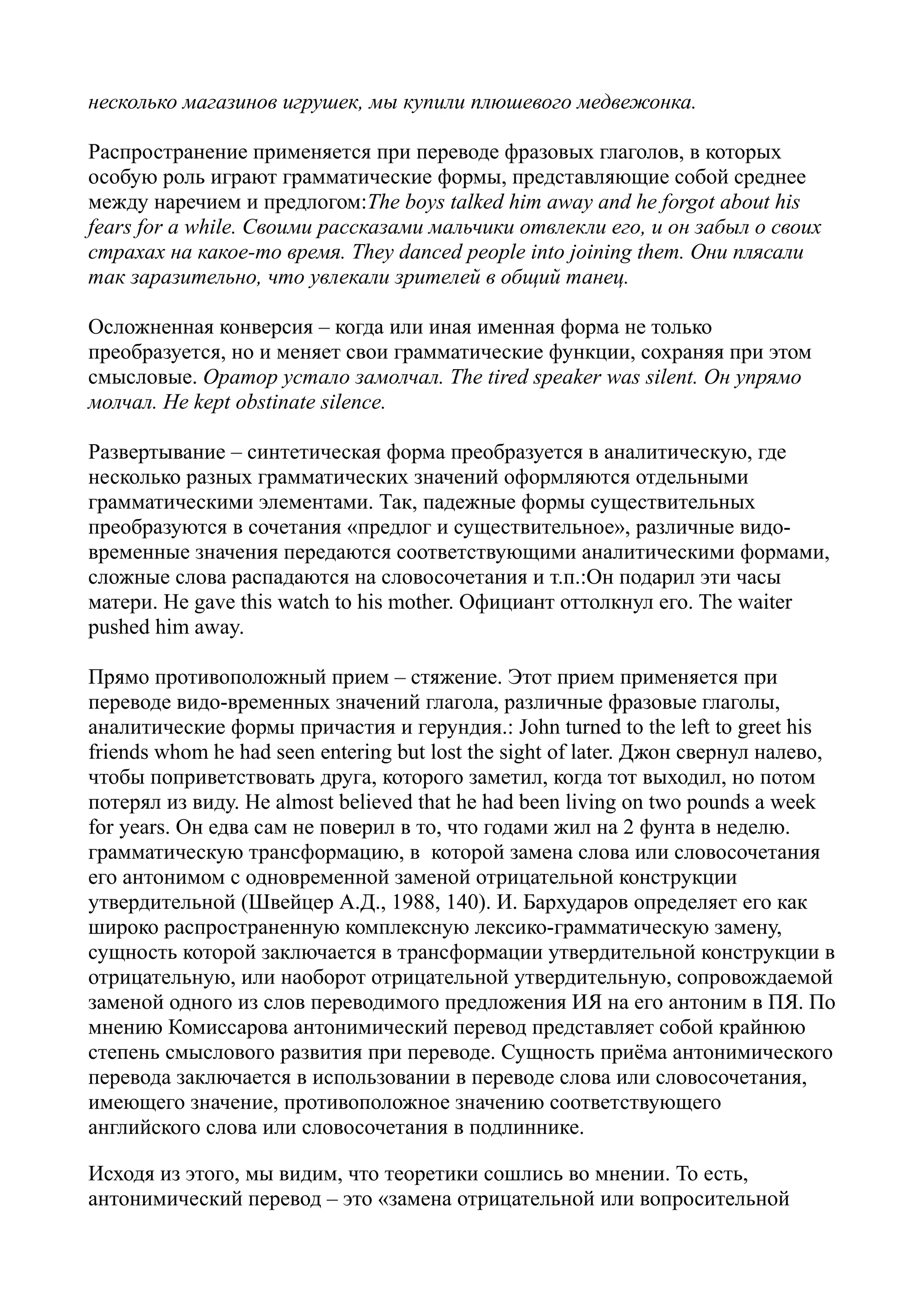 несколько магазинов игрушек, мы купили плюшевого медвежонка.
Распространение применяется при переводе фразовых глаголов, в которых
особую роль играют грамматические формы, представляющие собой среднее
между наречием и предлогом:The boys talked him away and he forgot about his
fears for a while. Своими рассказами мальчики отвлекли его, и он забыл о своих
страхах на какое-то время. They danced people into joining them. Они плясали
так заразительно, что увлекали зрителей в общий танец.
Осложненная конверсия – когда или иная именная форма не только
преобразуется, но и меняет свои грамматические функции, сохраняя при этом
смысловые. Оратор устало замолчал. The tired speaker was silent. Он упрямо
молчал. He kept obstinate silence.
Развертывание – синтетическая форма преобразуется в аналитическую, где
несколько разных грамматических значений оформляются отдельными
грамматическими элементами. Так, падежные формы существительных
преобразуются в сочетания «предлог и существительное», различные видовременные значения передаются соответствующими аналитическими формами,
сложные слова распадаются на словосочетания и т.п.:Он подарил эти часы
матери. He gave this watch to his mother. Официант оттолкнул его. The waiter
pushed him away.
Прямо противоположный прием – стяжение. Этот прием применяется при
переводе видо-временных значений глагола, различные фразовые глаголы,
аналитические формы причастия и герундия.: John turned to the left to greet his
friends whom he had seen entering but lost the sight of later. Джон свернул налево,
чтобы поприветствовать друга, которого заметил, когда тот выходил, но потом
потерял из виду. He almost believed that he had been living on two pounds a week
for years. Он едва сам не поверил в то, что годами жил на 2 фунта в неделю.
грамматическую трансформацию, в которой замена слова или словосочетания
его антонимом с одновременной заменой отрицательной конструкции
утвердительной (Швейцер А.Д., 1988, 140). И. Бархударов определяет его как
широко распространенную комплексную лексико-грамматическую замену,
сущность которой заключается в трансформации утвердительной конструкции в
отрицательную, или наоборот отрицательной утвердительную, сопровождаемой
заменой одного из слов переводимого предложения ИЯ на его антоним в ПЯ. По
мнению Комиссарова антонимический перевод представляет собой крайнюю
степень смыслового развития при переводе. Сущность приёма антонимического
перевода заключается в использовании в переводе слова или словосочетания,
имеющего значение, противоположное значению соответствующего
английского слова или словосочетания в подлиннике.
Исходя из этого, мы видим, что теоретики сошлись во мнении. То есть,
антонимический перевод – это «замена отрицательной или вопросительной

 