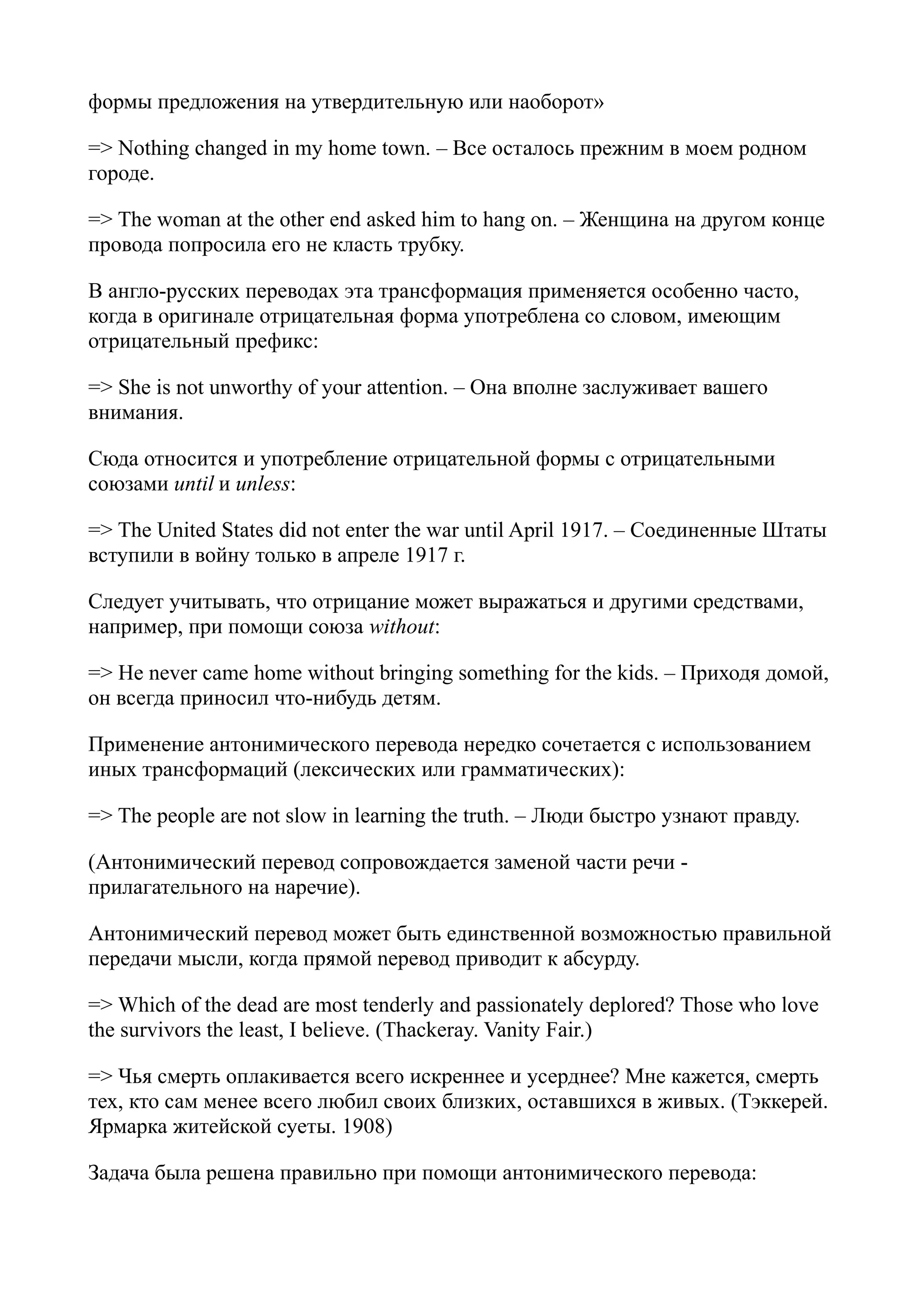 формы предложения на утвердительную или наоборот»
=> Nothing changed in my home town. – Все осталось прежним в моем родном
городе.
=> The woman at the other end asked him to hang on. – Женщина на другом конце
провода попросила его не класть трубку.
В англо-русских переводах эта трансформация применяется особенно часто,
когда в оригинале отрицательная форма употреблена со словом, имеющим
отрицательный префикс:
=> She is not unworthy of your attention. – Она вполне заслуживает вашего
внимания.
Сюда относится и употребление отрицательной формы с отрицательными
союзами until и unless:
=> The United States did not enter the war until April 1917. – Соединенные Штаты
вступили в войну только в апреле 1917 г.
Следует учитывать, что отрицание может выражаться и другими средствами,
например, при помощи союза without:
=> Не never came home without bringing something for the kids. – Приходя домой,
он всегда приносил что-нибудь детям.
Применение антонимического перевода нередко сочетается с использованием
иных трансформаций (лексических или грамматических):
=> The people are not slow in learning the truth. – Люди быстро узнают правду.
(Антонимический перевод сопровождается заменой части речи прилагательного на наречие).
Антонимический перевод может быть единственной возможностью правильной
передачи мысли, когда прямой nepeвод приводит к абсурду.
=> Which of the dead are most tenderly and passionately deplored? Those who love
the survivors the least, I believe. (Thackeray. Vanity Fair.)
=> Чья смерть оплакивается всего искреннее и усерднее? Мне кажется, смерть
тех, кто сам менее всего любил своих близких, оставшихся в живых. (Тэккерей.
Ярмарка житейской суеты. 1908)
Задача была решена правильно при помощи антонимического перевода:

 