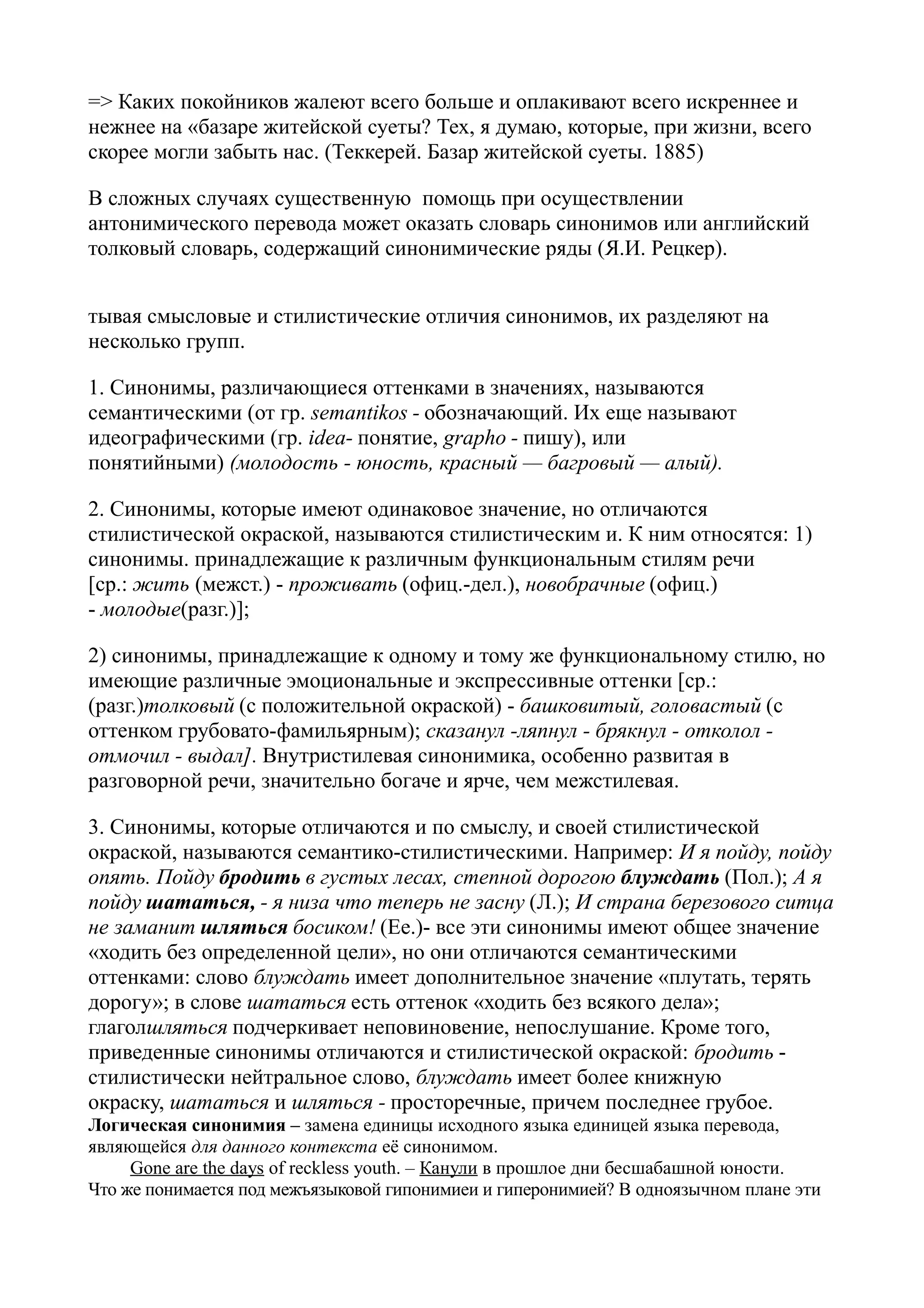 => Каких покойников жалеют всего больше и оплакивают всего искреннее и
нежнее на «базаре житейской суеты? Тех, я думаю, которые, при жизни, всего
скорее могли забыть нас. (Теккерей. Базар житейской суеты. 1885)
В сложных случаях существенную помощь при осуществлении
антонимического перевода может оказать словарь синонимов или английский
толковый словарь, содержащий синонимические ряды (Я.И. Рецкер).
тывая смысловые и стилистические отличия синонимов, их разделяют на
несколько групп.
1. Синонимы, различающиеся оттенками в значениях, называются
семантическими (от гр. semantikos - обозначающий. Их еще называют
идеографическими (гр. idea- понятие, grapho - пишу), или
понятийными) (молодость - юность, красный — багровый — алый).
2. Синонимы, которые имеют одинаковое значение, но отличаются
стилистической окраской, называются стилистическим и. К ним относятся: 1)
синонимы. принадлежащие к различным функциональным стилям речи
[ср.: жить (межст.) - проживать (офиц.-дел.), новобрачные (офиц.)
- молодые(разг.)];
2) синонимы, принадлежащие к одному и тому же функциональному стилю, но
имеющие различные эмоциональные и экспрессивные оттенки [ср.:
(разг.)толковый (с положительной окраской) - башковитый, головастый (с
оттенком грубовато-фамильярным); сказанул -ляпнул - брякнул - отколол отмочил - выдал]. Внутристилевая синонимика, особенно развитая в
разговорной речи, значительно богаче и ярче, чем межстилевая.
3. Синонимы, которые отличаются и по смыслу, и своей стилистической
окраской, называются семантико-стилистическими. Например: И я пойду, пойду
опять. Пойду бродить в густых лесах, степной дорогою блуждать (Пол.); А я
пойду шататься, - я низа что теперь не засну (Л.); И страна березового ситца
не заманит шляться босиком! (Ее.)- все эти синонимы имеют общее значение
«ходить без определенной цели», но они отличаются семантическими
оттенками: слово блуждать имеет дополнительное значение «плутать, терять
дорогу»; в слове шататься есть оттенок «ходить без всякого дела»;
глаголшляться подчеркивает неповиновение, непослушание. Кроме того,
приведенные синонимы отличаются и стилистической окраской: бродить стилистически нейтральное слово, блуждать имеет более книжную
окраску, шататься и шляться - просторечные, причем последнее грубое.
Логическая синонимия – замена единицы исходного языка единицей языка перевода,
являющейся для данного контекста её синонимом.
Gone are the days of reckless youth. – Канули в прошлое дни бесшабашной юности.
Что же понимается под межъязыковой гипонимиеи и гиперонимией? В одноязычном плане эти

 