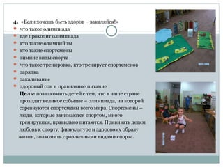 4. «Если хочешь быть здоров – закаляйся!»
 что такое олимпиада
 где проходит олимпиада
 кто такие олимпийцы
 кто такие спортсмены
 зимние виды спорта
 что такое тренировка, кто тренирует спортсменов
 зарядка
 закаливание
 здоровый сон и правильное питание
Цель: познакомить детей с тем, что в наше стране
проходит великое событие – олимпиада, на которой
соревнуются спортсмены всего мира. Спортсмены –
люди, которые занимаются спортом, много
тренируются, правильно питаются. Прививать детям
любовь к спорту, физкультуре и здоровому образу
жизни, знакомить с различными видами спорта.
 