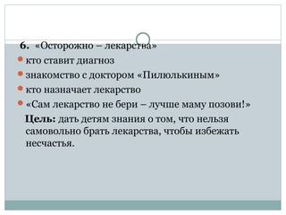 6. «Осторожно – лекарства»
кто ставит диагноз
знакомство с доктором «Пилюлькиным»
кто назначает лекарство
«Сам лекарство не бери – лучше маму позови!»
Цель: дать детям знания о том, что нельзя
самовольно брать лекарства, чтобы избежать
несчастья.
 