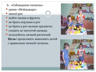 7. «Соблюдение гигиены»
 уроки «Мойдодыра»
 мытьё рук
 мойте овощи и фрукты
 не брать игрушки в рот
 не брать в рот мелкие предметы
 следить за чистотой одежды
 пользуйтесь личной расческой
Цель: продолжать знакомить детей
с правилами личной гигиены.
 