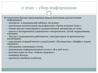 2 этап – сбор информации
В совместных беседах-рассуждениях нашли источники для получения
информации:
- экскурсии в медицинский кабинет, на кухню;
- просмотров поучительных мультфильмов «Уроки тетушки Совы»;
- чтение научно-популярной и художественной литературы по теме;
- опыты и эксперименты (знакомство с микроскопом, лупой; выращивание
плесени);
- беседы с медицинским работником, с инструктором по физическому
воспитанию;
- заполнение тетрадей вместе с родителями «Путешествие с Биффи в страну
здоровья»;
- обсуждение олимпиады в Сочи;
- организация информационного уголка «Я и моё тело»;
- выставка книг на тему «Азбука здоровья»;
- семейные беседы;
- просмотр семейных альбомов.
 