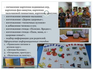 - составление картотеки подвижных игр,
картотеки физ-минуток, картотеки
пальчиковой гимнастики, картотеки прогулок;
- изготовление книжки-малышки;
- изготовление «Дерева здоровья»;
- изготовление «чесночных кулонов»
и добавления чеснока в суп;
- изготовление стенда «Полезно. Вредно»;
- изготовление стенда «Папа, мама, я –
здоровая семья!»;
- подбор информации для родителей.
Оформление информационных стендов:
1. «Правильное питание в
детском саду»;
2. «Детские болезни»;
3. «Осторожно, простуда»;
4. «Мамочкам на заметку».
 