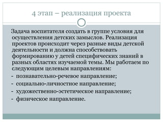 4 этап – реализация проекта
Задача воспитателя создать в группе условия для
осуществления детских замыслов. Реализация
проектов происходит через разные виды детской
деятельности и должна способствовать
формированию у детей специфических знаний в
разных областях изучаемой темы. Мы работаем по
следующим целевым направлениям:
- познавательно-речевое направление;
- социально-личностное направление;
- художественно-эстетическое направление;
- физическое направление.
 