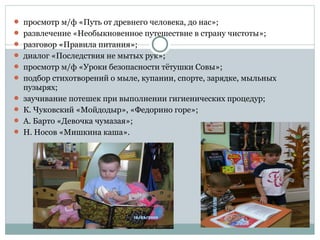  просмотр м/ф «Путь от древнего человека, до нас»;
 развлечение «Необыкновенное путешествие в страну чистоты»;
 разговор «Правила питания»;
 диалог «Последствия не мытых рук»;
 просмотр м/ф «Уроки безопасности тётушки Совы»;
 подбор стихотворений о мыле, купании, спорте, зарядке, мыльных
пузырях;
 заучивание потешек при выполнении гигиенических процедур;
 К. Чуковский «Мойдодыр», «Федорино горе»;
 А. Барто «Девочка чумазая»;
 Н. Носов «Мишкина каша».
 