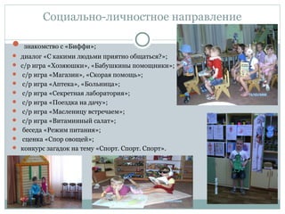 Социально-личностное направление
 знакомство с «Биффи»;
 диалог «С какими людьми приятно общаться?»;
 с/р игра «Хозяюшки», «Бабушкины помощники»;
 с/р игра «Магазин», «Скорая помощь»;
 с/р игра «Аптека», «Больница»;
 с/р игра «Секретная лаборатория»;
 с/р игра «Поездка на дачу»;
 с/р игра «Масленицу встречаем»;
 с/р игра «Витаминный салат»;
 беседа «Режим питания»;
 сценка «Спор овощей»;
 конкурс загадок на тему «Спорт. Спорт. Спорт».
 