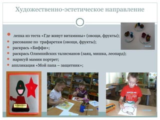Художественно-эстетическое направление
 лепка из теста «Где живут витамины» (овощи, фрукты);
 рисование по трафаретам (овощи, фрукты);
 раскрась «Биффи»;
 раскрась Олимпийских талисманов (заяц, мишка, леопард);
 нарисуй мамин портрет;
 аппликация «Мой папа – защитник»;
 