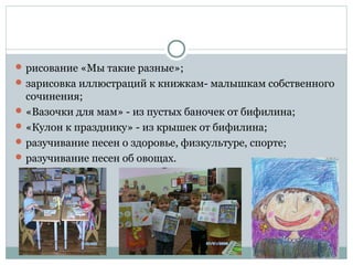  рисование «Мы такие разные»;
 зарисовка иллюстраций к книжкам- малышкам собственного
сочинения;
 «Вазочки для мам» - из пустых баночек от бифилина;
 «Кулон к празднику» - из крышек от бифилина;
 разучивание песен о здоровье, физкультуре, спорте;
 разучивание песен об овощах.
 