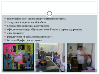  пополнение физ. уголка спортивным инвентарём;
 экскурсия в медицинский кабинет;
 беседа с медицинским работником;
 оформление стенда «Путешествие с Биффи в страну здоровья»;
 физ. минутки;
 развлечение «Весёлые витаминчики»;
 беседа «Профессии в спорте».
 
