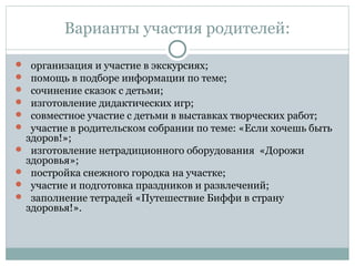 Варианты участия родителей:
 организация и участие в экскурсиях;
 помощь в подборе информации по теме;
 сочинение сказок с детьми;
 изготовление дидактических игр;
 совместное участие с детьми в выставках творческих работ;
 участие в родительском собрании по теме: «Если хочешь быть
здоров!»;
 изготовление нетрадиционного оборудования «Дорожи
здоровья»;
 постройка снежного городка на участке;
 участие и подготовка праздников и развлечений;
 заполнение тетрадей «Путешествие Биффи в страну
здоровья!».
 