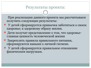 Результаты проекта:
При реализации данного проекта мы рассчитываем
получить следующие результаты:
 У детей сформируется привычка заботиться о своем
здоровье; к здоровому образу жизни.
 Дети получат представление о том, что здоровье-
главная ценность человеческой жизни
 Закреплять правила правильного питания,
сформируются навыки о личной гигиене.
 У детей сформируется правильное отношение
физическим нагрузкам.
 