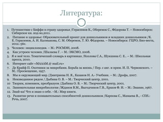 Литература:
1. Путешествие с Биффи в страну здоровья /Герасимов К., Оберемок С., Фёдорова Т. – Новосибирск:
Сибирское кн. изд-во,2011.
2. Питание и здоровье: Образовательный проект для дошкольников и младших дошкольников /К.
Е. Герасимов, А. И. Калмыкова, С. М. Оберемок, Т. Ю. Фёдорова. – Новосибирск: ГЦРО; Био-веста,
2012.-56с.
3. Человек: энциклопедия. – М.: РОСМЭН, 2008.
4. Как устроен человек /Шалаева Г. – М.: ЭКСМО, 2008.
5. Я и моё тело. Тематический словарь в картинках /Козлова С.А., Шукшина С. Е.. – М.: Школьная
пресса, 2010.
6. Интернет сайт «МАААМ.@ mail.ru»
7. Де Крайф П. Охотники за микробами. Борьба за жизнь / Пер. с анг. и прим. И. П. Червонского. –
М.: Просвещение, 1957.
8. Мы и окружающий мир /Дмитриева Н. Я., Казаков Н. А.- Учебник. – М.: Дрофа, 2007.
9. Неизведанное рядом / Дыбина О. В. – М.: Творческий центр, 2001.
10 Творим, изменяем, преобразуем /Дыбина О. В. – М.: Творческий центр, 2001.
11. Занимательная микробиология /Жданов В.М., Выгодчиков Г.В., Ершов Ф. И. – М.: Знание, 1967.
12. Знай-ка! Что я знаю о себе. –М.: Мир книги.
13. Развитие речи и познавательных способностей дошкольников /Карпова С., Мамаева В., - СПб.:
Речь, 2007.
 