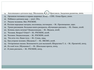 14. Аппликация в детском саду /Малышева А. Н. – Ярославль: Академия развития, 2002.
15. Организм человека и охрана здоровья: Атлас. – СПб.: Олма-Пресс, 2000.
16. Ребёнок в детском саду. – 2007. №2.
17. Рисуем человека. Мю: РОСМЭН.
18. Русские народные загадки, пословицы, поговорки. – М.: Просвещение, 1990.
19. Уроки рисования. Большая книга раскрасок, обучающих рисовать. – М.: Оникс, 2008.
20. Хочешь знать почему? Энциклопедия. – М.: Махаон, 2008.
21. Человек. Вопрос? Ответ? – М.: РОСМЭН, 2008.
22. Человек: Энциклопедия. – М.: РОСМЭН, 2008.
23. Что есть что. Наше тело. – М.: Слово, 1994.
24. Как устроен человек /Шалаева Г. – М.: ЭКСМО, 2008.
25. Осторожные сказки. Безопасность для малышей /Шарыгина Т. А. – М.: Прометей, 2003.
26. Я и моё тело /Шукшина С. – М.: Школьная пресса, 2003.
27. Я умею рисовать. – М.: РОСМЭН, 2003.
 
