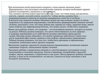 При воспитании детей дошкольного возраста, очень важное значение имеет
формирование у них культурно-гигиенических навыков, которое необходимо заранее
хорошо спланировать, продумать и организовать.
Так с раннего детства нужно приучать ребенка к тому, что такие вещи, как расческа,
постель, горшок, носовой платок, полотенце, зубная щетка, должны быть
индивидуальными и никогда не должны передаваться, кому бы то ни было.
В детском саду педагоги должны объяснить детям как они должны следить за своим
здоровьем и за здоровьем окружающих, способствовать формированию навыков личной
гигиены, рассказать о том, что такое режим дня, зарядка по утрам, здоровая пища, ввести
такое понятие как инфекционная болезнь, что нужно делать, чтобы быть здоровым.
Важно дать ребенку понять, что здоровье - это величайшая ценность, которую не купить
за деньги. Ребенок должен понимать, что несет ответственность за свое здоровье
и здоровье окружающих и его действия не должны причинять вреда другим
людям. Малышу нужно объяснить, что значит правильно заботиться о своем теле,
вести здоровый образ жизни, привить в нем любовь к физическим упражнениям.
Ребенок должен понимать, что для того, чтобы быть красивым и гармоничным
человеком, необходимо иметь крепкое здоровье.
Физическое здоровье закаляется специальными упражнениями, активными играми,
занятиями спортом, соблюдением правил гигиены.
Рассказать ребенку о правильном питании и с детства вводите в его рацион только
качественные и полезные продукты. Свести к минимуму употребление сладостей:
конфет, тортов, пирожных, сладкой ваты и так далее. Они не принесут ребенку никакой
пользы, а пока он не познакомится с их вкусом, сладости не будут вызывать в нем
большого энтузиазма.
 