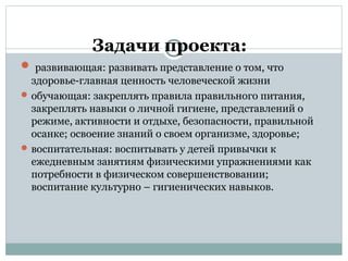 Задачи проекта:
 развивающая: развивать представление о том, что
здоровье-главная ценность человеческой жизни
 обучающая: закреплять правила правильного питания,
закреплять навыки о личной гигиене, представлений о
режиме, активности и отдыхе, безопасности, правильной
осанке; освоение знаний о своем организме, здоровье;
 воспитательная: воспитывать у детей привычки к
ежедневным занятиям физическими упражнениями как
потребности в физическом совершенствовании;
воспитание культурно – гигиенических навыков.
 