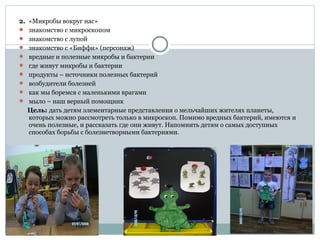 2. «Микробы вокруг нас»
 знакомство с микроскопом
 знакомство с лупой
 знакомство с «Биффи» (персонаж)
 вредные и полезные микробы и бактерии
 где живут микробы и бактерии
 продукты – источники полезных бактерий
 возбудители болезней
 как мы боремся с маленькими врагами
 мыло – наш верный помощник
Цель: дать детям элементарные представления о мельчайших жителях планеты,
которых можно рассмотреть только в микроскоп. Помимо вредных бактерий, имеются и
очень полезные, и рассказать где они живут. Напомнить детям о самых доступных
способах борьбы с болезнетворными бактериями.
 