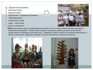 3. «Правильное питание»
 полезная пища
 вредная пища
 знакомство с «Деревом здоровья»
 «Витаминчики»
 хлеб всему голова
 каша – мать наша
 вред от сухомятки
Цель: рассказать детям о правильном питании, что не всегда очень вкусные продукты
являются полезными. Чтобы иметь крепкое здоровье, нужно питаться полезными
продуктами и соблюдать культуру еды. Закрепить какие продукты являются вредными, а
какие полезными. Закрепить знание о пользе витаминов и вреде сухомятки.
 