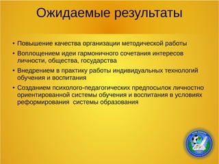 Ожидаемые результаты
● Повышение качества организации методической работы
● Воплощением идеи гармоничного сочетания интересов
личности, общества, государства
● Внедрением в практику работы индивидуальных технологий
обучения и воспитания
● Созданием психолого-педагогических предпосылок личностно
ориентированной системы обучения и воспитания в условиях
реформирования системы образования
 