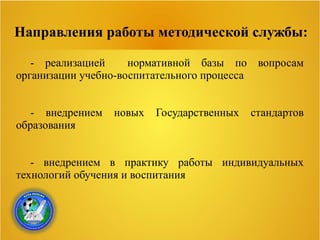 Направления работы методической службы:
- реализацией нормативной базы по вопросам
организации учебно-воспитательного процесса
- внедрением новых Государственных стандартов
образования
- внедрением в практику работы индивидуальных
технологий обучения и воспитания
 