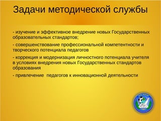 Задачи методической службы
- изучение и эффективное внедрение новых Государственных
образовательных стандартов;
- совершенствование профессиональной компетентности и
творческого потенциала педагогов
- коррекция и модернизация личностного потенциала учителя
в условиях внедрения новых Государственных стандартов
образования
- привлечение педагогов к инновационной деятельности
 