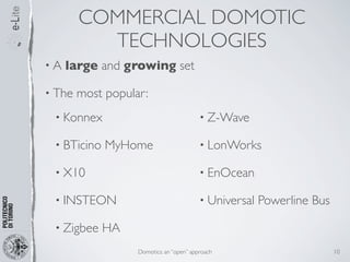 COMMERCIAL DOMOTIC
          TECHNOLOGIES
•A   large and growing set

• The   most popular:
 • Konnex                                 • Z-Wave

 • BTicino   MyHome                       • LonWorks

 • X10                                    • EnOcean

 • INSTEON                                • Universal   Powerline Bus

 • Zigbee    HA
                   Domotics: an “open” approach                         10
 