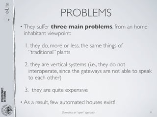 PROBLEMS
• They suffer three main problems, from an home
 inhabitant viewpoint:

 1. they do, more or less, the same things of
   “traditional” plants

 2. they are vertical systems (i.e., they do not
   interoperate, since the gateways are not able to speak
   to each other)

 3. they are quite expensive

• As   a result, few automated houses exist!
                    Domotics: an “open” approach        11
 
