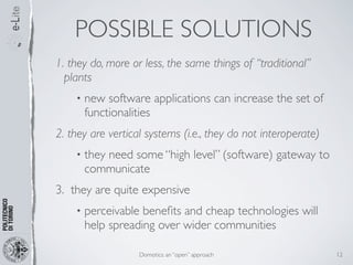 POSSIBLE SOLUTIONS
1. they do, more or less, the same things of “traditional”
  plants
    •   new software applications can increase the set of
        functionalities
2. they are vertical systems (i.e., they do not interoperate)
    •   they need some “high level” (software) gateway to
        communicate
3. they are quite expensive
    •   perceivable beneﬁts and cheap technologies will
        help spreading over wider communities

                   Domotics: an “open” approach                 12
 