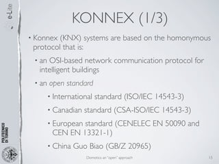 KONNEX (1/3)
• Konnex (KNX) systems are based on the homonymous
 protocol that is:
 • an OSI-based network communication protocol for
   intelligent buildings
 • an   open standard
        • International   standard (ISO/IEC 14543-3)
        • Canadian   standard (CSA-ISO/IEC 14543-3)
        • European
                 standard (CENELEC EN 50090 and
         CEN EN 13321-1)
        • China   Guo Biao (GB/Z 20965)
                     Domotics: an “open” approach      15
 