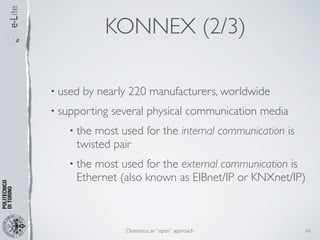 KONNEX (2/3)

• used   by nearly 220 manufacturers, worldwide
• supporting   several physical communication media
   • the most used for the internal communication is
     twisted pair
   • the most used for the external communication is
     Ethernet (also known as EIBnet/IP or KNXnet/IP)



                  Domotics: an “open” approach         16
 
