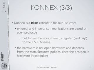KONNEX (3/3)

• Konnex   is a nice candidate for our use case:
 • externaland internal communications are based on
   open protocols
     • but   to use them you have to register (and pay!)
         to the KNX Alliance
 • the hardware is not open hardware and depends
   from the manufacturers policies, since the protocol is
   hardware-independent


                   Domotics: an “open” approach             17
 