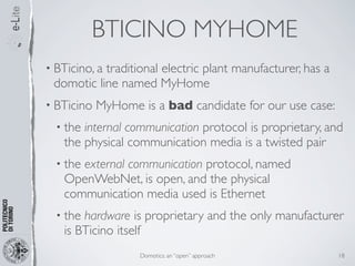 BTICINO MYHOME
• BTicino, a
           traditional electric plant manufacturer, has a
 domotic line named MyHome
• BTicino   MyHome is a bad candidate for our use case:
  • theinternal communication protocol is proprietary, and
   the physical communication media is a twisted pair
  • the
      external communication protocol, named
   OpenWebNet, is open, and the physical
   communication media used is Ethernet
  • thehardware is proprietary and the only manufacturer
   is BTicino itself
                   Domotics: an “open” approach             18
 