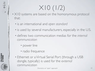 X10 (1/2)
• X10    systems are based on the homonymous protocol
 that:
 • is   an international and open standard
 • is   used by several manufacturers, especially in the U.S.
 • deﬁnestwo communication medias for the internal
   communication
         • power    line
         • radio   frequence
 • Ethernet  or a Virtual Serial Port (through a USB
   dongle, typically) is used for the external
   communication
                           Domotics: an “open” approach     19
 