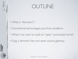 OUTLINE

• What     is “domotics”?

• Commercial     technologies and their problems

• What     if we want to build an “open” automated home?

• Dog: a   domotic free and open source gateway




                     Domotics: an “open” approach          2
 