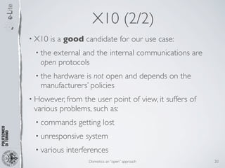 X10 (2/2)
• X10   is a good candidate for our use case:
 • theexternal and the internal communications are
   open protocols
 • thehardware is not open and depends on the
   manufacturers’ policies
• However, from the user point of view, it suffers of
 various problems, such as:
 • commands     getting lost
 • unresponsive    system
 • various   interferences
                   Domotics: an “open” approach         20
 