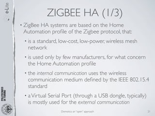 ZIGBEE HA (1/3)
• ZigBee
       HA systems are based on the Home
 Automation proﬁle of the Zigbee protocol, that:
 • isa standard, low-cost, low-power, wireless mesh
   network
 • isused only by few manufacturers, for what concern
   the Home Automation proﬁle
 • the internal communication uses the wireless
   communication medium deﬁned by the IEEE 802.15.4
   standard
 • a VirtualSerial Port (through a USB dongle, typically)
   is mostly used for the external communication
                  Domotics: an “open” approach              21
 