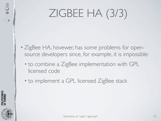 ZIGBEE HA (3/3)

• ZigBeeHA, hovewer, has some problems for open-
 source developers since, for example, it is impossible:
 • to combine a ZigBee implementation with GPL
  licensed code
 • to   implement a GPL licensed ZigBee stack




                   Domotics: an “open” approach            23
 