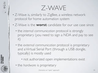 Z-WAVE
• Z-Wave is, similarly to ZigBee, a wireless network
 protocol for home automation system
• Z-Wave   is the worst candidate for our use case since:
 • the internal communication protocol is strongly
   proprietary (you need to sign a NDA and pay to see
   it)
 • the external communication protocol is proprietary
   and a Virtual Serial Port (through a USB dongle,
   typically) is mostly used
     • not   authorized open implementations exist
 • the   hardware is proprietary
                   Domotics: an “open” approach         24
 