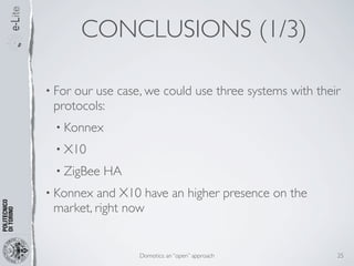 CONCLUSIONS (1/3)

• Forour use case, we could use three systems with their
 protocols:
  • Konnex

  • X10

  • ZigBee   HA
• Konnex and X10 have an higher presence on the
 market, right now


                  Domotics: an “open” approach         25
 