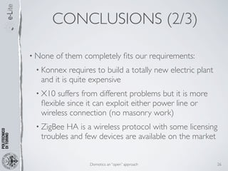 CONCLUSIONS (2/3)

• None   of them completely ﬁts our requirements:
 • Konnex   requires to build a totally new electric plant
  and it is quite expensive
 • X10 suffers from different problems but it is more
  ﬂexible since it can exploit either power line or
  wireless connection (no masonry work)
 • ZigBee HA is a wireless protocol with some licensing
  troubles and few devices are available on the market


                  Domotics: an “open” approach               26
 
