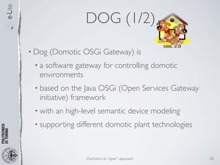DOG (1/2)
• Dog   (Domotic OSGi Gateway) is
 •a software gateway for controlling domotic
   environments
 • based    on the Java OSGi (Open Services Gateway
   initiative) framework
 • with   an high-level semantic device modeling
 • supporting   different domotic plant technologies



                   Domotics: an “open” approach        28
 